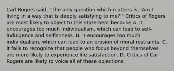 Carl Rogers said, "The only question which matters is, 'Am I living in a way that is deeply satisfying to me?'" Critics of Rogers are most likely to object to this statement because A. it encourages too much individualism, which can lead to self-indulgence and selfishness. B. it encourages too much individualism, which can lead to an erosion of moral restraints. C. it fails to recognize that people who focus beyond themselves are more likely to experience life satisfaction. D. Critics of Carl Rogers are likely to voice all of these objections.