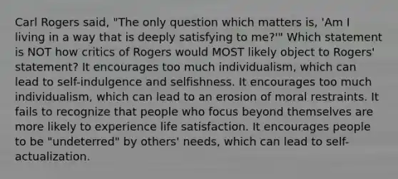 Carl Rogers said, "The only question which matters is, 'Am I living in a way that is deeply satisfying to me?'" Which statement is NOT how critics of Rogers would MOST likely object to Rogers' statement? It encourages too much individualism, which can lead to self-indulgence and selfishness. It encourages too much individualism, which can lead to an erosion of moral restraints. It fails to recognize that people who focus beyond themselves are more likely to experience life satisfaction. It encourages people to be "undeterred" by others' needs, which can lead to self-actualization.