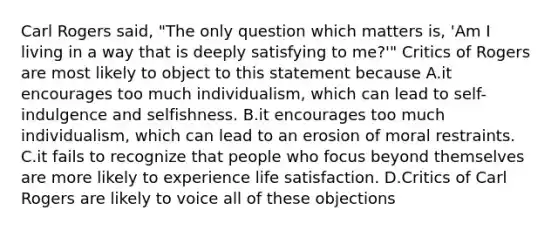 Carl Rogers said, "The only question which matters is, 'Am I living in a way that is deeply satisfying to me?'" Critics of Rogers are most likely to object to this statement because A.it encourages too much individualism, which can lead to self-indulgence and selfishness. B.it encourages too much individualism, which can lead to an erosion of moral restraints. C.it fails to recognize that people who focus beyond themselves are more likely to experience life satisfaction. D.Critics of Carl Rogers are likely to voice all of these objections