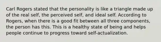 Carl Rogers stated that the personality is like a triangle made up of the real self, the perceived self, and ideal self. According to Rogers, when there is a good fit between all three components, the person has this. This is a healthy state of being and helps people continue to progress toward self-actualization.