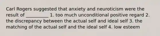 Carl Rogers suggested that anxiety and neuroticism were the result of __________ 1. too much unconditional positive regard 2. the discrepancy between the actual self and ideal self 3. the matching of the actual self and the ideal self 4. low esteem