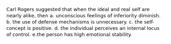 Carl Rogers suggested that when the ideal and real self are nearly alike, then a. unconscious feelings of inferiority diminish. b. the use of defense mechanisms is unnecessary. c. the self-concept is positive. d. the individual perceives an internal locus of control. e.the person has high emotional stability.