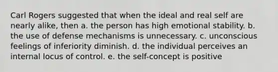 Carl Rogers suggested that when the ideal and real self are nearly alike, then a. the person has high emotional stability. b. the use of defense mechanisms is unnecessary. c. unconscious feelings of inferiority diminish. d. the individual perceives an internal locus of control. e. the self-concept is positive