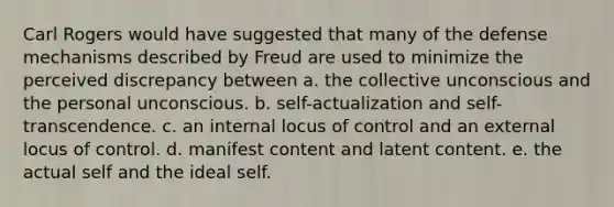 Carl Rogers would have suggested that many of the defense mechanisms described by Freud are used to minimize the perceived discrepancy between a. the collective unconscious and the personal unconscious. b. self-actualization and self-transcendence. c. an internal locus of control and an external locus of control. d. manifest content and latent content. e. the actual self and the ideal self.