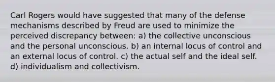 Carl Rogers would have suggested that many of the defense mechanisms described by Freud are used to minimize the perceived discrepancy between: a) the collective unconscious and the personal unconscious. b) an internal locus of control and an external locus of control. c) the actual self and the ideal self. d) individualism and collectivism.