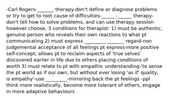 -Carl Rogers-_______ therapy-don't define or diagnose problems or try to get to root cause of difficulties-______-______ therapy-don't tell how to solve problems, and can use therapy session however choose, 3 conditions for therapist: 1) must be authentic, genuine person who reveals their own reactions to what pt communicating 2) must express _________ _______ regard-non judgemental acceptance of all feelings pt express-more positive self-concept, allows pt to reclaim aspects of 'true selves' discovered earlier in life due to others placing conditions of worth 3) must relate to pt with empathic understanding-'to sense the pt world as if our own, but without ever losing 'as if' quality, is empathy'-use _________-mirroring back the pt feelings -ppl think more realistically, become more tolerant of others, engage in more adaptive behaviours