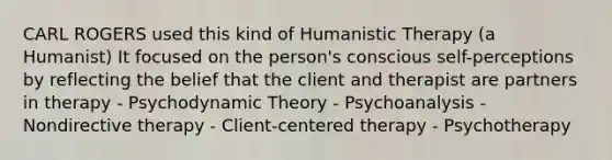 CARL ROGERS used this kind of Humanistic Therapy (a Humanist) It focused on the person's conscious self-perceptions by reflecting the belief that the client and therapist are partners in therapy - Psychodynamic Theory - Psychoanalysis - Nondirective therapy - Client-centered therapy - Psychotherapy