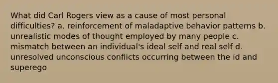 What did Carl Rogers view as a cause of most personal difficulties? a. reinforcement of maladaptive behavior patterns b. unrealistic modes of thought employed by many people c. mismatch between an individual's ideal self and real self d. unresolved unconscious conflicts occurring between the id and superego