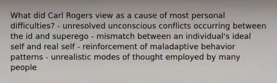 What did Carl Rogers view as a cause of most personal difficulties? - unresolved unconscious conflicts occurring between the id and superego - mismatch between an individual's ideal self and real self - reinforcement of maladaptive behavior patterns - unrealistic modes of thought employed by many people