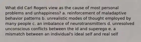 What did Carl Rogers view as the cause of most personal problems and unhappiness? a. reinforcement of maladaptive behavior patterns b. unrealistic modes of thought employed by many people c. an imbalance of neurotransmitters d. unresolved unconscious conflicts between the id and superego e. a mismatch between an individual's ideal self and real self