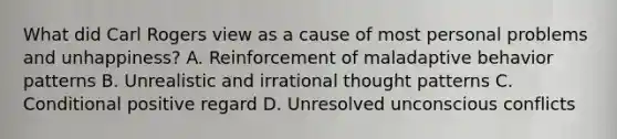 What did Carl Rogers view as a cause of most personal problems and unhappiness? A. Reinforcement of maladaptive behavior patterns B. Unrealistic and irrational thought patterns C. Conditional positive regard D. Unresolved unconscious conflicts