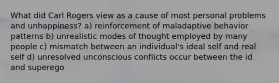 What did Carl Rogers view as a cause of most personal problems and unhappiness? a) reinforcement of maladaptive behavior patterns b) unrealistic modes of thought employed by many people c) mismatch between an individual's ideal self and real self d) unresolved unconscious conflicts occur between the id and superego