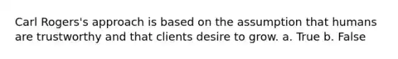 Carl Rogers's approach is based on the assumption that humans are trustworthy and that clients desire to grow. a. True b. False