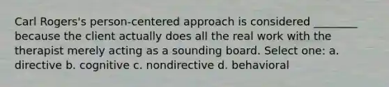 Carl Rogers's person-centered approach is considered ________ because the client actually does all the real work with the therapist merely acting as a sounding board. Select one: a. directive b. cognitive c. nondirective d. behavioral