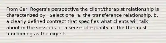 From Carl Rogers's perspective the client/therapist relationship is characterized by: ​ Select one: a. ​the transference relationship. b. ​a clearly defined contract that specifies what clients will talk about in the sessions. c. ​a sense of equality. d. ​the therapist functioning as the expert.