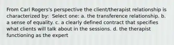 From Carl Rogers's perspective the client/therapist relationship is characterized by: ​ Select one: a. ​the transference relationship. b. ​a sense of equality. c. ​a clearly defined contract that specifies what clients will talk about in the sessions. d. ​the therapist functioning as the expert