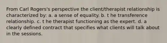 From Carl Rogers's perspective the client/therapist relationship is characterized by: a. a sense of equality. b. t he transference relationship. c. t he therapist functioning as the expert. d. a clearly defined contract that specifies what clients will talk about in the sessions.