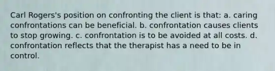 Carl Rogers's position on confronting the client is that: a. caring confrontations can be beneficial. b. confrontation causes clients to stop growing. c. confrontation is to be avoided at all costs. d. confrontation reflects that the therapist has a need to be in control.