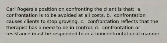 Carl Rogers's position on confronting the client is that: ​ a. ​ confrontation is to be avoided at all costs. b. ​ confrontation causes clients to stop growing. c. ​ confrontation reflects that the therapist has a need to be in control. d. ​ confrontation or resistance must be responded to in a nonconfrontational manner.