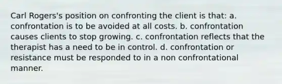 Carl Rogers's position on confronting the client is that: a. confrontation is to be avoided at all costs. b. confrontation causes clients to stop growing. c. confrontation reflects that the therapist has a need to be in control. d. confrontation or resistance must be responded to in a non confrontational manner.