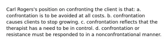 Carl Rogers's position on confronting the client is that: a. confrontation is to be avoided at all costs. b. confrontation causes clients to stop growing. c. confrontation reflects that the therapist has a need to be in control. d. confrontation or resistance must be responded to in a nonconfrontational manner.