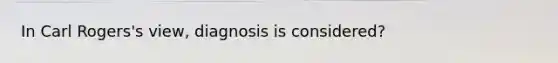 In Carl Rogers's view, diagnosis is considered?