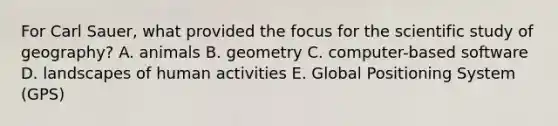 For Carl Sauer, what provided the focus for the scientific study of geography? A. animals B. geometry C. computer-based software D. landscapes of human activities E. Global Positioning System (GPS)