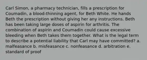 Carl Simon, a pharmacy technician, fills a prescription for Coumadin, a blood-thinning agent, for Beth White. He hands Beth the prescription without giving her any instructions. Beth has been taking large doses of aspirin for arthritis. The combination of aspirin and Coumadin could cause excessive bleeding when Beth takes them together. What is the legal term to describe a potential liability that Carl may have committed? a. malfeasance b. misfeasance c. nonfeasance d. arbitration e. standard of proof