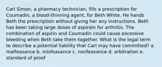 Carl Simon, a pharmacy technician, fills a prescription for Coumadin, a blood-thinning agent, for Beth White. He hands Beth the prescription without giving her any instructions. Beth has been taking large doses of aspirain for arthritis. The combination of aspirin and Coumadin could cause excessive bleeding when Beth take them together. What is the legal term to describe a potential liability that Carl may have committed? a. malfeasance b. misfeasance c. nonfeasance d. arbitration e. standard of proof