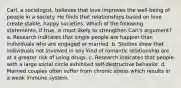 Carl, a sociologist, believes that love improves the well-being of people in a society. He finds that relationships based on love create stable, happy societies. Which of the following statements, if true, is most likely to strengthen Carl's argument? a. Research indicates that single people are happier than individuals who are engaged or married. b. Studies show that individuals not involved in any kind of romantic relationship are at a greater risk of using drugs. c. Research indicates that people with a large social circle exhibited self-destructive behavior. d. Married couples often suffer from chronic stress which results in a weak immune system.