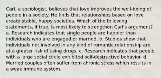 Carl, a sociologist, believes that love improves the well-being of people in a society. He finds that relationships based on love create stable, happy societies. Which of the following statements, if true, is most likely to strengthen Carl's argument? a. Research indicates that single people are happier than individuals who are engaged or married. b. Studies show that individuals not involved in any kind of romantic relationship are at a greater risk of using drugs. c. Research indicates that people with a large social circle exhibited self-destructive behavior. d. Married couples often suffer from chronic stress which results in a weak immune system.