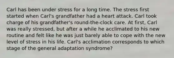 Carl has been under stress for a long time. The stress first started when Carl's grandfather had a heart attack. Carl took charge of his grandfather's round-the-clock care. At first, Carl was really stressed, but after a while he acclimated to his new routine and felt like he was just barely able to cope with the new level of stress in his life. Carl's acclimation corresponds to which stage of the general adaptation syndrome?