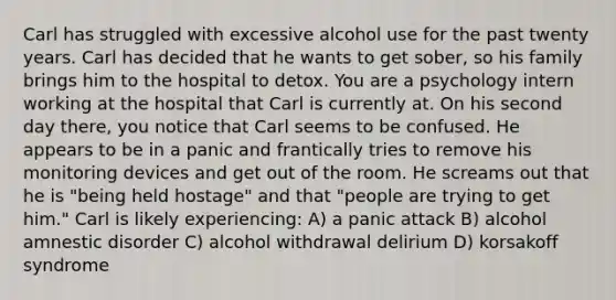 Carl has struggled with excessive alcohol use for the past twenty years. Carl has decided that he wants to get sober, so his family brings him to the hospital to detox. You are a psychology intern working at the hospital that Carl is currently at. On his second day there, you notice that Carl seems to be confused. He appears to be in a panic and frantically tries to remove his monitoring devices and get out of the room. He screams out that he is "being held hostage" and that "people are trying to get him." Carl is likely experiencing: A) a panic attack B) alcohol amnestic disorder C) alcohol withdrawal delirium D) korsakoff syndrome