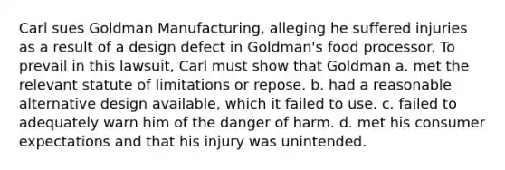 Carl sues Goldman Manufacturing, alleging he suffered injuries as a result of a design defect in Goldman's food processor. To prevail in this lawsuit, Carl must show that Goldman a. met the relevant statute of limitations or repose. b. had a reasonable alternative design available, which it failed to use. c. failed to adequately warn him of the danger of harm. d. met his consumer expectations and that his injury was unintended.