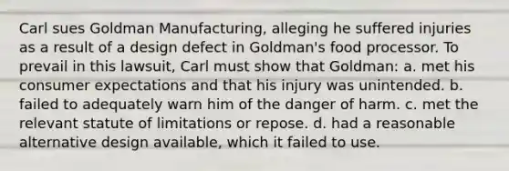 Carl sues Goldman Manufacturing, alleging he suffered injuries as a result of a design defect in Goldman's food processor. To prevail in this lawsuit, Carl must show that Goldman: a. met his consumer expectations and that his injury was unintended. b. failed to adequately warn him of the danger of harm. c. met the relevant statute of limitations or repose. d. had a reasonable alternative design available, which it failed to use.