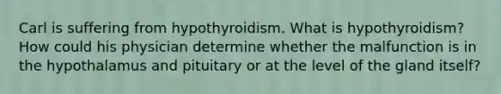 Carl is suffering from hypothyroidism. What is hypothyroidism? How could his physician determine whether the malfunction is in the hypothalamus and pituitary or at the level of the gland itself?