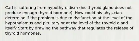 Carl is suffering from hypothyroidism (his thyroid gland does not produce enough thyroid hormone). How could his physician determine if the problem is due to dysfunction at the level of the hypothalamus and pituitary or at the level of the thyroid gland itself? Start by drawing the pathway that regulates the release of thyroid hormones.