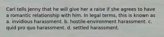 Carl tells Jenny that he will give her a raise if she agrees to have a romantic relationship with him. In legal terms, this is known as a. invidious harassment. b. hostile-environment harassment. c. quid pro quo harassment. d. settled harassment.