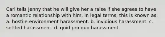 Carl tells Jenny that he will give her a raise if she agrees to have a <a href='https://www.questionai.com/knowledge/kDf6D5ZpyB-romantic-relationship' class='anchor-knowledge'>romantic relationship</a> with him. In legal terms, this is known as: a. hostile-environment harassment. b. invidious harassment. c. settled harassment. d. quid pro quo harassment.