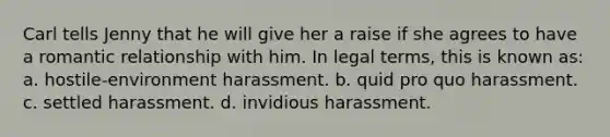 Carl tells Jenny that he will give her a raise if she agrees to have a romantic relationship with him. In legal terms, this is known as: a. hostile-environment harassment. b. quid pro quo harassment. c. settled harassment. d. invidious harassment.