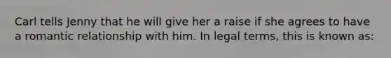 Carl tells Jenny that he will give her a raise if she agrees to have a romantic relationship with him. In legal terms, this is known as: