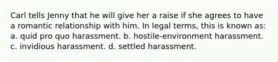 Carl tells Jenny that he will give her a raise if she agrees to have a romantic relationship with him. In legal terms, this is known as: a. quid pro quo harassment. b. hostile-environment harassment. c. invidious harassment. d. settled harassment.