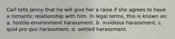 Carl tells Jenny that he will give her a raise if she agrees to have a romantic relationship with him. In legal terms, this is known as: a. hostile-environment harassment. b. invidious harassment. c. quid pro quo harassment. d. settled harassment.