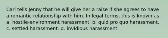 Carl tells Jenny that he will give her a raise if she agrees to have a romantic relationship with him. In legal terms, this is known as a. hostile-environment harassment. b. quid pro quo harassment. c. settled harassment. d. invidious harassment.