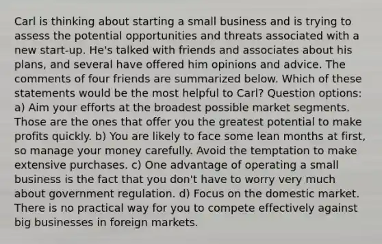 Carl is thinking about starting a small business and is trying to assess the potential opportunities and threats associated with a new start-up. He's talked with friends and associates about his plans, and several have offered him opinions and advice. The comments of four friends are summarized below. Which of these statements would be the most helpful to Carl? Question options: a) Aim your efforts at the broadest possible market segments. Those are the ones that offer you the greatest potential to make profits quickly. b) You are likely to face some lean months at first, so manage your money carefully. Avoid the temptation to make extensive purchases. c) One advantage of operating a small business is the fact that you don't have to worry very much about government regulation. d) Focus on the domestic market. There is no practical way for you to compete effectively against big businesses in foreign markets.