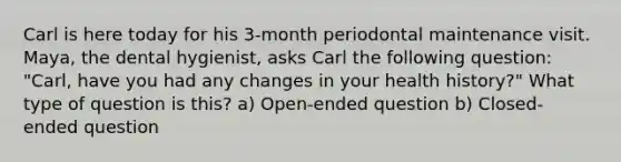 Carl is here today for his 3-month periodontal maintenance visit. Maya, the dental hygienist, asks Carl the following question: "Carl, have you had any changes in your health history?" What type of question is this? a) Open-ended question b) Closed-ended question