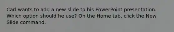 Carl wants to add a new slide to his PowerPoint presentation. Which option should he use? On the Home tab, click the New Slide command.