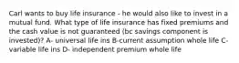 Carl wants to buy life insurance - he would also like to invest in a mutual fund. What type of life insurance has fixed premiums and the cash value is not guaranteed (bc savings component is invested)? A- universal life ins B-current assumption whole life C- variable life ins D- independent premium whole life