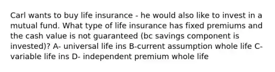 Carl wants to buy life insurance - he would also like to invest in a mutual fund. What type of life insurance has fixed premiums and the cash value is not guaranteed (bc savings component is invested)? A- universal life ins B-current assumption whole life C- variable life ins D- independent premium whole life