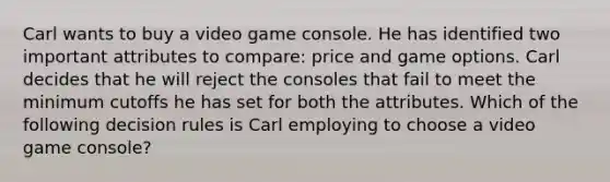 Carl wants to buy a video game console. He has identified two important attributes to compare: price and game options. Carl decides that he will reject the consoles that fail to meet the minimum cutoffs he has set for both the attributes. Which of the following decision rules is Carl employing to choose a video game console?